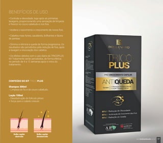 BENEFÍCIOS DE USO
• Controla a oleosidade, logo após as primeiras
lavagens, proporcionando uma sensação de limpeza
e frescor no couro cabeludo e nos ﬁos.
• Acelera o nascimento e crescimento de novos ﬁos.
• Cabelos mais fortes, saudáveis, brilhantes e fáceis
de pentear.
• Diminui e elimina a queda de forma progressiva. Os
resultados são percebidos pela redução de ﬁos, após
a lavagem e escovação dos cabelos.
• Os efeitos obtidos com o uso diário do TRICOPLUS
Kit Tratamento serão percebidos, de forma efetiva,
no período de 4 a 12 semanas após o início do
tratamento.
CONTEÚDO DO KIT TRICO PLUS
Shampoo 300ml
- Limpeza do ﬁo e do couro cabeludo.
Loção 100ml
- Desobstrução do folículo piloso
+ força para o cabelo crescer.
Bulbo capilar
obstruído
Bulbo capilar
desobstruído
37www.boulevardmonde.com.br
 