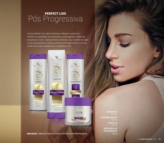 A linha Perfect Liss, além de limpar, hidrata e cuida sem
interferir no resultado do tratamento, prolongando o efeito da
progressiva. Com o extraordinário Ultimate Liss Control Complex
e sua avançada Bio Cisteína, penetra profundamente no córtex,
conferindo maior resistência e vitalidade ao ﬁo.
PERFECT LISS
Pós Progressiva
INDICAÇÃO: CABELOS DESVITALIZADOS PÓS ESCOVA PROGRESSIVA.
SHAMPOO
CONDICIONADOR
LEAVE-IN
MÁSCARA DE
TRATAMENTO
300ml
300ml
200ml
300g
39www.boulevardmonde.com.br
 