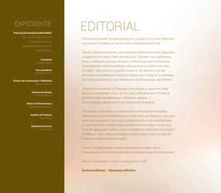 EDITORIALEXPEDIENTE
A Boulevard Monde completou dois anos e já se tornou uma referência
no mercado brasileiro de venda direta e Marketing Multinível.
Somos, reconhecidamente, uma empresa diferenciada neste segmento
e dispomos do melhor Plano de Negócios. Também nos orgulhamos
de ser a empresa que mais distribuiu prêmios aos seus consultores,
reconhecendo o esforço pessoal e alimentando os sonhos de cada
um deles. Valorizamos o capital humano e não abrimos mão do
investimento constante em alta tecnologia para assegurar a qualidade
dos nossos produtos. E esse diferencial nos faz avançar rapidamente.
Já estamos presentes no Paraguai e no Uruguai e, agora em Maio,
abrimos uma ﬁlial em Lima, no Peru, país onde já temos 10 Centros
de Distribuição espalhados por diferentes cidades.
É um resultado extraordinário que nos enche de alegria!
Para dividir a felicidade que sentimos por todas essas conquistas,
oferecemos inúmeras melhorias no nosso Plano de Negócios, para que
mais pessoas possam ter a oportunidade de ver a vida transformada.
E, neste clima de comemoração, esta Revista traz toda a nossa nova
linha de maquiagem, várias outras novidades em perfumes e produtos
de beleza e, claro, relança os clássicos que já fazem parte da vida de
homens e mulheres de bom gosto.
O que muitas empresas levaram anos para conseguir, nós já
conquistamos. Onde muitos levarão anos para chegar, nós já estamos.
Seja um revendedor e venha conosco para o topo!
Boulevard Monde – Marketing deﬁnitivo
PUBLICAÇÃO DA BOULEVARD MONDE
End. Rua Dr. Emílio Ribas, 600
Cambuí, Campinas - SP
www.boulevardmonde.com.br
sac@blv.com.br
Presidente
Ronaldo Garcia
Vice-presidente
Martinelly Santos
Diretora de Comunicação e Marketing
Francieme Costa
Diretora de Eventos
Tatiana Sá Pereira
Diretor de Nutracêuticos
Degivaldo Bezerra, PhD
Diretora de Produtos
Alda Tenório
Engenheira Química
Marina Vechi
 