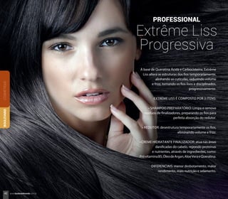 À base de Queratina Ácida e Carbocisteina, Extrême
Liss altera as estruturas dos fios temporariamente,
alinhando as cutículas, reduzindo volume
e frizz, tornando os fios lisos e disciplinados,
progressivamente.
EXTRÊME LISS É COMPOSTO POR 3 ITENS:
• SHAMPOO PREPARATÓRIO: Limpa e remove
resíduos de finalizadores, preparando os fios para
perfeita absorção do redutor.
• REDUTOR: desestrutura temporariamente os fios,
eliminando volume e frizz.
• CREME HIDRATANTE FINALIZADOR: atua nas áreas
danificadas do cabelo, repondo proteínas
e nutrientes, através de ingredientes, como:
PróvitaminaB5,ÓleodeArgan,AloeVeraeQueratina.
DIFERENCIAIS: menor desbotamento, maior
rendimento, mais nutrição e selamento.
PROFESSIONAL
Extrême Liss
Progressiva
COSMÉTIQUEBOULEVARD
42 www.boulevardmonde.com.br
 