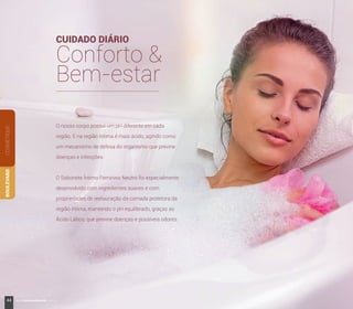 COSMÉTIQUEBOULEVARD
O nosso corpo possui um pH diferente em cada
região. E na região íntima é mais ácido, agindo como
um mecanismo de defesa do organismo que previne
doenças e infecções.
O Sabonete Íntimo Feminino Neutro foi especialmente
desenvolvido com ingredientes suaves e com
propriedades de restauração da camada protetora da
região íntima, mantendo o pH equilibrado, graças ao
Ácido Lático, que previne doenças e possíveis odores.
CUIDADO DIÁRIO
Conforto &
Bem-estar
44 www.boulevardmonde.com.br
 
