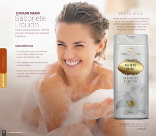 SABONETE LÍQUIDO
2 0 0 M L
CUIDADO DIÁRIO
Sabonete
Líquido
WHITE SOUL
Revela a leveza e a pureza da fragrância
cítrica. Com ar jovial e contagiante, é
perfeito para regiões com clima quente,
porque contém notas frescas de
Bergamota, Limão e Mandarina.Limpa, suaviza, amacia e refresca
sua pele, deixando uma agradável
fragrância.
CARACTERÍSTICAS
• Com pH neutro, para não interferir
na microflora cutânea, é mais
suave e não agride a pele.
• Mais higiênico (sem contato direto
e manipulação).
• Quando associado ao hidratante
corporal, potencializa hidratação
e perfumação.
COSMÉTIQUEBOULEVARD
46 www.boulevardmonde.com.br
 