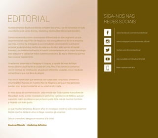 EDITORIAL
Nuestra empresa Boulevard Monde completó dos años, y se há convertido en toda
una referencia de venta directa y Marketing Multinivel en el mercado brasilero.
Somos reconocidos como una empresa diferenciada en este segmento ya que
disponemos del mejor Plán de Negócios. Nos enorgullecemos de ser la empresa
que más premios ha entregado a sus consultores, reconociendo su esfuerzo
personal y valorando los sueños de cada uno de ellos. Valorizamos el capital
humano y no medimos esfuerzos al invertir constantemente en la mejor tecnología
para asegurar la calidad de todos nuestros productos. Es ésa la diferencia que nos
hace avanzar rápidamente.
Ya estamos presentes en Paraguay é Uruguay, y a partir del mes de Mayo
hemos abierto una Filial en la ciudad de Lima, Perú. País donde yá contamos
con 10 Centros de Distribución, situados en diferentes ciudades. Es un resultado
extraordinario que nos llena de alegría!
Para dividir la felicidad que sentimos con todas esas conquistas, ofrecemos
innumerables mejorías en nuestro Plan de Negócios, para que más personas
puedan tener la oportunidad de ver su vida transformada.
En esta época de conmemoración ,esta revista trae Toda nuestra Nueva línea de
Maquillaje! Junto a otras novedades en perfumes y productos de Belleza, que por
supuesto, realza los clásicos que yá hacen parte de la vida de muchos hombres
y mujeres con buen gusto.
Lo que muchas empresas llevaron años en conseguir, nosotros yá lo conquistamos!
Donde muchos tardarán años en llegar, nosotros yá estamos!
Séa un consultor y venga con nosotros a la cima!
Boulevard Monde – Marketing deﬁnitivo
SIGA-NOS NAS
REDES SOCIAIS
www.youtube.com/boulevardmonde
Baixe o aplicativo MY BLV
 