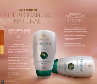 REDUZINDO MEDIDAS & CELULITE
SILHOUETTE
GEL
Gel Anticelulite
e Redutor de Medidas
Gel Hidratante com ativos de Mentol
e Cânfora e ingredientes naturais como
Aloe Vera e Algas Marinhas.
• Age no metabolismo das células de
gordura, eliminando o efeito casca de
laranja, reduzindo as medidas
e eliminando a celulite.
• Rápida absorção, revitaliza a pele.
• Associado a uma boa alimentação
eexercíciosfísicos,potencializaaredução
de medidas.
ALIVIA CANSAÇO
RELAXANT
LOTION
• Alivia o cansaço, refresca e acalma.
• Rápida absorção, agilizando
o relaxamento.
AtivoscomoMentol,CânforaeAloeVera,
eliminam fadiga e inchaço nos pés
epernas,proporcionandoalívioimediato.
PARA O CORPO
REFRESCÂNCIA
NATURAL
COSMÉTIQUEBOULEVARD
DIFERENCIAIS: Possui ótima
espalhabilidade e rápida absorção.
SILHOUETTE GEL
RELAXANT LOTION
150g
50 www.boulevardmonde.com.br
 