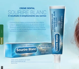 CREME DENTAL
SOURIRE BLANCO resultado é simplesmente seu sorriso
A Boulevard Monde resgatou os ensinamentos das tribos indígenas
e lança um creme dental com Extrato de Juá, produto natural que
garante a qualidade da assepsia bucal, promove limpeza duradoura,
clareamento notável e um brilho incomparável nos dentes. A Vitamina
C, natural do Juá, ajuda na saúde da gengiva. A Menta oferece proteção
antioxidante e sensação de frescor.
CREME DENTAL SOURIRE BLANC SABOR
MENTA COM EXTRATO DE JUÁ
90g Sem flúor
SANTÉBOULEVARD
52 www.boulevardmonde.com.br
 
