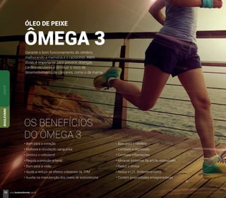 ÓLEO DE PEIXE
ÔMEGA 3Garante o bom funcionamento do cérebro,
melhorando a memória e o raciocínio. Além
disso, é importante para prevenir doenças
cardiovasculares e diminuir o risco de
desenvolvimento de cânceres, como o de mama.
OS BENEFÍCIOS
DO ÔMEGA 3
• Bom para o coração
• Melhora a circulação sanguínea
• Diminui o colesterol
• Regula a pressão arterial
• Bom para a visão
• Ajuda a reduzir os efeitos colaterais da TPM
• Auxilia na manutenção dos níveis de testosterona
• Bom para o cérebro
• Combate a depressão
• Combate inflamações
• Alivia os sintomas da artrite reumatoide
• Reduz o stress
• Reduz o LDL (colesterol ruim)
• Contém propriedades emagrecedoras
SANTÉBOULEVARD
58 www.boulevardmonde.com.br
 