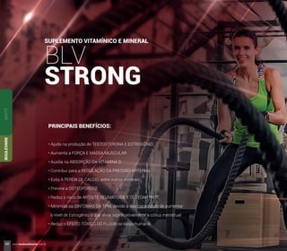 SUPLEMENTO VITAMÍNICO E MINERAL
BLV
STRONG
PRINCIPAIS BENEFÍCIOS:
• Ajuda na produção de TESTOSTERONA E ESTROGÊNIO
• Aumenta a FORÇA E MASSA MUSCULAR
• Auxilia na ABSORÇÃO DA VITAMINA D
• Contribui para a REGULAÇÃO DA PRESSÃO ARTERIAL
• Evita A PERDA DE CÁLCIO, entre outros minerais
• Previne a OSTEOPOROSE
• Reduz o risco de ARTRITE REUMATOIDE E OSTEOARTRITE
• Minimiza os SINTOMAS DA TPM, devido à sua capacidade de aumentar
o nível de Estrogênio, o que alivia signiﬁcativamente a cólica menstrual
• Reduz o EFEITO TÓXICO DO FLÚOR no corpo humano
SANTÉBOULEVARD
60 www.boulevardmonde.com.br
 