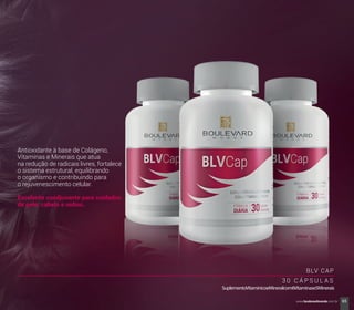 BLV CAP
3 0 C Á P S U L A S
SuplementoVitamínicoeMineralcom6Vitaminase5Minerais
Antioxidante à base de Colágeno,
Vitaminas e Minerais que atua
na redução de radicais livres, fortalece
o sistema estrutural, equilibrando
o organismo e contribuindo para
o rejuvenescimento celular.
Excelente coadjuvante para cuidados
de pele, cabelo e unhas.
65www.boulevardmonde.com.br
 