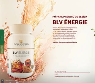 Sinta o efeito estimulante e potente da
mistura dos extratos de Guaraná
e Chá Preto (Camellia Sinensis). Nosso
pó para preparo de bebida energética
foi especialmente formulado para
fornercer a energia necessária para
você vencer os desaﬁos do dia a dia.
Atenção: alta concentração de Cafeína.
PÓ PARA PREPARO DE BEBIDA
BLV ÉNERGIE
BLV ÉNERGIE
8 0 G
Pó para preparo de bebida sabor Guaraná
SANTÉBOULEVARD
66 www.boulevardmonde.com.br
 