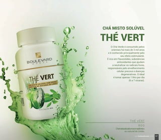 O Chá Verde é consumido pelos
orientais há mais de 3 mil anos
e é conhecido principalmente pelo
seu efeito estimulante.
É rico em Flavonóides, substâncias
antioxidantes que ajudam
a neutralizar os radicais livres,
responsáveis pelo envelhecimento
celular precoce e doenças
degenerativas. O ideal
é tomar apenas 1 litro por dia
(6 a 7 xícaras).
CHÁ MISTO SOLÚVEL
THÉ VERT
THÉ VÉRT
8 0 G
Chámistosolúvelcomaromaidêntico
ao natural de Limão.
67www.boulevardmonde.com.br
 