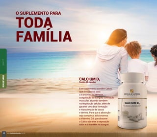 CALCIUM D3
Contém 60 cápsulas
Este suplemento contém Cálcio,
que é essencial para
a transmissão nervosa,
coagulação do sangue, contração
muscular, atuando também
na respiração celular, além de
garantir uma boa formação
e manutenção de ossos
e dentes. Para que a absorção
seja completa, adicionamos
a Vitamina D3, que absorve
o Cálcio durante a exposição
solar e o mantém no sangue.
SANTÉBOULEVARD
O SUPLEMENTO PARA
TODA
FAMÍLIA
68 www.boulevardmonde.com.br
 