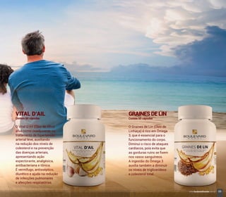 VITAL D’AIL
Contém 60 cápsulas
O Vital D’Ail (Óleo de Alho)
atua como coadjuvante no
tratamento de hipertensão
arterial leve, auxiliando
na redução dos níveis de
colesterol e na prevenção
das doenças arteriais,
apresentando ação
expectorante, analgésica,
antibacteriana e tônica.
É vermífugo, antisséptico,
diurético e ajuda na redução
de infecções pulmonares
e afecções respiratórias.
GRAINESDELIN
Contém 60 cápsulas
O Graines de Lin (Óleo de
Linhaça) é rico em Ômega
3, que é essencial para o
funcionamento do corpo.
Diminui o risco de ataques
cardíacos, pois evita que
as gorduras ruins se ﬁxem
nos vasos sanguíneos.
A ingestão do Ômega 3
auxilia também a diminuir
os níveis de triglicerídeos
e colesterol total.
69www.boulevardmonde.com.br
 