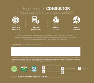 FALE COMIGO: CONSULTOR INDEPENDENTE
A c e s s e : W W W. B O U L E V A R D M O N D E . C O M . B R
Torne-se um CONSULTOR
Ten h a seu
PRÓPR IO
N E GÓCIO
Conquiste
RENDA
ADICI ON AL
Mais
TEMP O
LIVRE
Realize
SEUS
SONHOS
A Boulevard é uma indústria sediada em São Paulo, com escritórios nas principais cidades do país. Selecionamos pessoas para serem consultores e
distribuidores de produtos na venda direta (MEI ou autônomos) para telemarketing, vendas, supervisão, promoção PDV, treinamento e motivação de
equipes. A retirada mensal depende apenas do tempo e dedicação que você dispensar no negócio.
Comece a ganhar com investimento financeiro mínimo e com possibilidades
de ganhos do tamanho dos seus sonhos, mesmo sem experiência.
Entre em contato com a pessoa que entregou esta revista para você. Seja um Consultor
Boulevard Monde e comece uma carreira de sucesso trabalhando nas horas vagas ou se tornando
um Micro Empreendedor Individual - MEI (SEBRAE). Sim, você pode!
SIGA-NOS NAS REDES SOCIAIS
www.youtube.com/boulevardmonde
Baixe o aplicativo MY BLV
 