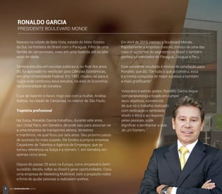 Nasceu na cidade de Bela Vista, estado do Mato Grosso
do Sul, na fronteira do Brasil com o Paraguai. Filho de uma
família de camponeses, viveu em uma fazenda até os sete
anos de idade.
Sempre estudou em escolas públicas e, no ﬁnal dos anos
80, foi aprovado no vestibular para Ciências Econômicas,
em uma Universidade Federal. Em 1991, mudou-se para a
Suíça onde continuou seus estudos, na área de Economia,
na Universidade de Genebra.
É pai de Valentin e Kevin. Hoje vive com a mulher, Andrea
Balboa, na cidade de Campinas, no interior de São Paulo.
Trajetória proﬁssional
Na Suíça, Ronaldo Garcia trabalhou, durante sete anos,
na L’Oréal Paris, em Genebra, de onde saiu para associar-se
a uma empresa de transportes aéreos, terrestres
e marítimos, na qual ﬁcou por seis anos. Seu próximo passo
de sucesso foi mais ousado. Ele fundou a própria empresa,
Caçadores de Talentos e Agência de Empregos, que se
tornou referência na Suíça e a número 1, em Genebra, em
apenas cinco anos.
Depois de passar 25 anos na Europa, como empresário bem-
sucedido, decidiu voltar ao Brasil e gerar oportunidades. Criou
uma empresa de Marketing Multinível, com o propósito nobre
e ﬁrme de ajudar pessoas a realizarem sonhos.
Em Abril de 2015, nasceu a Boulevard Monde.
Rapidamente a empresa cresceu, tornou-se uma das
mais importantes do segmento no Brasil e também
ganhou os mercados do Paraguai, Uruguai e Peru.
Esse excelente resultado é motivo de satisfação para
Ronaldo, que diz: “De tudo o que já construi, essa
é a minha conquista de maior sucesso e também
a mais gratiﬁcante”.
Visionário e exímio gestor, Ronaldo Garcia segue
com perseverança e focado em cumprir
seus objetivos, convencido
de que só o trabalho realizado
com dedicação e seriedade,
aliado à ética e ao respeito
pelas pessoas, pode
digniﬁcar e abrilhantar a vida
de um homem.
RONALDO GARCIA
PRESIDENTE BOULEVARD MONDE
8 www.boulevardmonde.com.br
 