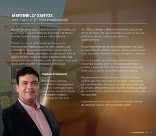 Nascido em Bananeiras, cidade do interior da Paraíba, com
pouco mais de 20 mil habitantes, Martinelly é de família
humilde. O pai era segurança e a mãe professora.
Estudou em escola pública e sempre teve espírito
empreendedor. Praticou esportes como natação, judô
e voleibol, de forma semiproﬁssional, pois sonhava em
ser atleta. Mais tarde, abandonou os esportes, por falta de
apoio e também porque tinha que trabalhar muito. Para
compor a renda familiar, ele e a mãe fabricavam doces para
festas; além de fazerem artesanatos com biscuit.
Trajetória Proﬁssional
Aos 16 anos, começou
a trabalhar como segurança,
copiando a proﬁssão do seu
pai. Formou-se em técnico de
enfermagem e exerceu
a proﬁssão por três anos.
MARTINELLY SANTOS
VICE-PRESIDENTE BOULEVARD MONDE
Em 1996, conheceu o Marketing Multinível, mas por ser
menor de idade e ter feito o contrato no nome do pai, não
pôde levar adiante, porque o pai solicitou
o cancelamento.
Seu primeiro emprego de carteira assinada foi em 2002,
como porteiro de prédio e vigilante. Depois, passou em um
concurso público federal e se tornou sargento do exército.
Contudo, a paixão pelo Marketing Multinível nunca foi
esquecida. Estudou sobre o mercado por nove anos,
e voltou a atuar, em 2006, em uma empresa de Seguros,
onde colocou todo o seu conhecimento em prática.
Posteriormente, descobriu o mercado de Cosméticos
e passou por três empresas do segmento, chegando ao
topo em todas elas. Tornou-se consultor de sucesso em
Multinível e, pelo aprendizado adquirido, chamou a atenção
de Ronaldo Garcia, presidente da BLV, que o convidou para
uma parceria.
E a parceria se tornou um sucesso de imediato, fazendo
de Martinelly Santos, Vice-presidente da BLV.
9www.boulevardmonde.com.br
 