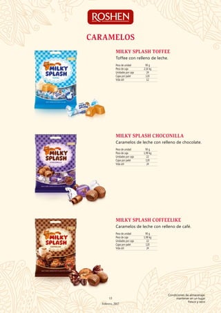 Peso de unidad 90 g
Peso de caja 2,16 kg
Unidades por caja 24
Cajas por palet 120
Vida útil 12
MILKY SPLASH TOFFEE
Toffee con relleno de leche.
Peso de unidad 90 g
Peso de caja 1,98 kg
Unidades por caja 22
Cajas por palet 120
Vida útil 24
MILKY SPLASH CHOCONILLA
Caramelos de leche con relleno de chocolate.
Peso de unidad 90 g
Peso de caja 1,98 kg
Unidades por caja 22
Cajas por palet 120
Vida útil 24
MILKY SPLASH COFFEELIKE
Caramelos de leche con relleno de café.
CARAMELOS
13
Febrero, 2017
Condiciones de almacenaje:
mantener en un lugar
fresco y seco
 