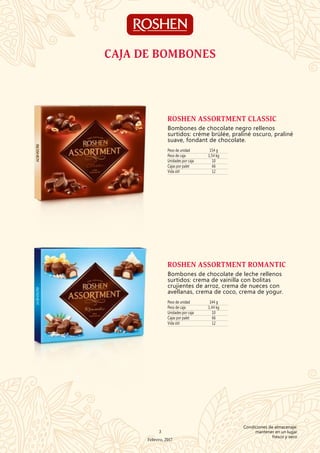 CAJA DE BOMBONES
Peso de unidad 154 g
Peso de caja 1,54 kg
Unidades por caja 10
Cajas por palet 66
Vida útil 12
ROSHEN ASSORTMENT CLASSIC
Bombones de chocolate negro rellenos
surtidos: créme brülée, praliné oscuro, praliné
suave, fondant de chocolate.
Peso de unidad 144 g
Peso de caja 1,44 kg
Unidades por caja 10
Cajas por palet 66
Vida útil 12
ROSHEN ASSORTMENT ROMANTIC
Bombones de chocolate de leche rellenos
surtidos: crema de vainilla con bolitas
crujientes de arroz, crema de nueces con
avellanas, crema de coco, crema de yogur.
3
Febrero, 2017
Condiciones de almacenaje:
mantener en un lugar
fresco y seco
 