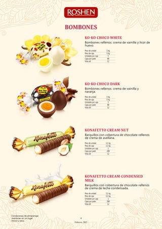 Peso de unidad 1 kg
Peso de caja 5 kg
Unidades por caja 5
Cajas por palet 88
Vida útil 12
KO-KO CHOCO WHITE
Bombones rellenos: crema de vainilla y licor de
huevo.
Peso de unidad 1 kg
Peso de caja 5 kg
Unidades por caja 5
Cajas por palet 88
Vida útil 12
KO-KO CHOCO DARK
Bombones rellenos: crema de vainilla y
naranja.
Peso de unidad 1,1 kg
Peso de caja 1,1 kg
Unidades por caja 1
Cajas por palet 288
Vida útil 12
KONAFETTO CREAM-NUT
Barquillos con cobertura de chocolate rellenos
de crema de avellana.
Peso de unidad 1,1 kg
Peso de caja 1,1 kg
Unidades por caja 1
Cajas por palet 288
Vida útil 12
KONAFETTO CREAM-CONDENSED
MILK
Barquillos con cobertura de chocolate rellenos
de crema de leche condensada.
BOMBONES
4
Febrero, 2017
Condiciones de almacenaje:
mantener en un lugar
fresco y seco
 