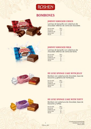 BOMBONES
Peso de unidad 500 g
Peso de caja 4 kg
Unidades por caja 8
Cajas por palet 56
Vida útil 12
JOHNNY KROCKER CHOCO
Laminas de barquillo con cobertura de
chocolate rellenos de crema de chocolate.
Peso de unidad 500 g
Peso de caja 4 kg
Unidades por caja 8
Cajas por palet 56
Vida útil 12
JOHNNY KROCKER MILK
Laminas de barquillo con cobertura de
chocolate rellenos de crema de leche.
Peso de unidad 800 g
Peso de caja 3,2 kg
Unidades por caja 4
Cajas por palet 88
Vida útil 12
DE LUXE SPONGE CAKE WITH JELLY
Bombon con cobertura de chocolate, base de
bizcocho y gelatina de frambuesa.
Peso de unidad 800 g
Peso de caja 3,2 kg
Unidades por caja 4
Cajas por palet 88
Vida útil 12
DE LUXE SPONGE CAKE WITH TOFFY
Bombon con cobertura de chocolate, base de
bizcocho y toffee.
5
Febrero, 2017
Condiciones de almacenaje:
mantener en un lugar
fresco y seco
 