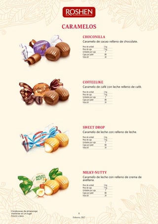 Peso de unidad 1 kg
Peso de caja 7 kg
Unidades por caja 7
Cajas por palet 88
Vida útil 24
CHOCONILLA
Caramelo de cacao relleno de chocolate.
Peso de unidad 1 kg
Peso de caja 7 kg
Unidades por caja 7
Cajas por palet 88
Vida útil 24
COFFEELIKE
Caramelo de café con leche relleno de café.
Peso de unidad 1 kg
Peso de caja 7 kg
Unidades por caja 7
Cajas por palet 88
Vida útil 24
SWEET DROP
Caramelo de leche con relleno de leche.
CARAMELOS
Peso de unidad 1 kg
Peso de caja 7 kg
Unidades por caja 7
Cajas por palet 88
Vida útil 24
MILKY-NUTTY
Caramelo de leche con relleno de crema de
avellana.
8
Febrero, 2017
Condiciones de almacenaje:
mantener en un lugar
fresco y seco
 