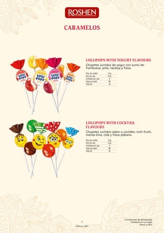 Peso de unidad 1 kg
Peso de caja 6 kg
Unidades por caja 6
Cajas por palet 88
Vida útil 24
LOLLIPOPS WITH YOGURT FLAVOURS
Chupetes surtidos de yogur con zumo de:
frambuesa, piña, naranja y fresa.
Peso de unidad 1 kg
Peso de caja 6 kg
Unidades por caja 6
Cajas por palet 88
Vida útil 24
LOLLIPOPS WITH COCKTAIL
FLAVOURS
Chupetes surtidos sabor a cócteles: tutti-frutti,
menta-lima, cola y fresa-plátano.
CARAMELOS
9
Febrero, 2017
Condiciones de almacenaje:
mantener en un lugar
fresco y seco
 