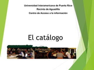 El catálogo
Universidad Interamericana de Puerto Rico
Recinto de Aguadilla
Centro de Acceso a la información
 