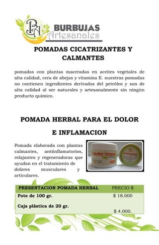 POMADAS CICATRIZANTES Y
CALMANTES
pomadas con plantas maceradas en aceites vegetales de
alta calidad, cera de abejas y vitamina E. nuestras pomadas
no contienen ingredientes derivados del petróleo y son de
alta calidad al ser naturales y artesanalmente sin ningún
producto químico.
POMADA HERBAL PARA EL DOLOR
E INFLAMACION
Pomada elaborada con plantas
calmantes, antiinflamatorios,
relajantes y regeneradoras que
ayudan en el tratamiento de
dolores musculares y
articulares.
PRESENTACION POMADA HERBAL PRECIO $
Pote de 100 gr.
Caja plástica de 20 gr.
$ 18.000
$ 4.000.
 
