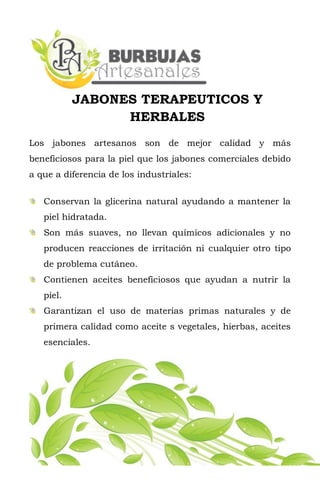 JABONES TERAPEUTICOS Y
HERBALES
Los jabones artesanos son de mejor calidad y más
beneficiosos para la piel que los jabones comerciales debido
a que a diferencia de los industriales:
Conservan la glicerina natural ayudando a mantener la
piel hidratada.
Son más suaves, no llevan químicos adicionales y no
producen reacciones de irritación ni cualquier otro tipo
de problema cutáneo.
Contienen aceites beneficiosos que ayudan a nutrir la
piel.
Garantizan el uso de materias primas naturales y de
primera calidad como aceite s vegetales, hierbas, aceites
esenciales.
 