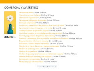 COMERCIAL Y MARKETING
Técnicas de venta: On-line: 70 horas
Atención y servicio al cliente: On-line: 30 horas
Técnicas de negociación: On-line: 30 horas
Técnicas de fidelización de clientes: On-line: 30 horas
Protocolo empresarial: On-line: 40 horas
Animación y presentación del producto en el punto de venta: On-line: 60 horas
Aprovisionamiento y almacenaje en la venta: On-line: 40 horas
Comercialización de productos seguros: On-line: 60 horas
Control de consumo en actividades, productos y servicios: On-line: 90 horas
Control y seguimiento de políticas de marketing: On-line: 30 horas
Dirección y estrategias de la actividad e intermediación comercial: On-line: 60 horas
Documentación e informes en consumo On-line: 60 horas
Evaluación y control del plan de medios:  On-line: 30 horas
Gestión de la fuerza de ventas y equipos comerciales:  On-line: 90 horas
Gestión de pedidos y stock:  On-line: 80 horas
Gestión de proveedores:  On-line: 80 horas
Gestión de quejas y reclamaciones en materia de consumo:  On-line: 90 horas
Gestión del equipo de trabajo del almacén:  On-line: 30 horas
Licitaciones internacionales:  On-line: 30 horas
Medios de pago internacionales:  On-line: 90 horas
www.detuatuformacion.es
 