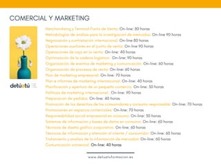 COMERCIAL Y MARKETING
Merchandising y Terminal Punto de Venta: On-line: 80 horas 
Metodologías de análisis para la investigación de mercados: On-line 90 horas
Negociación y contratación internacional: On-line 80 horas  
Operaciones auxiliares en el punto de venta: On-line 90 horas
Operaciones de caja en la venta: On-line: 40 horas
Optimización de la cadena logística:  On-line: 90 horas
Organización de eventos de marketing y comunicación: On-line: 60 horas
Organización de procesos de venta: On-line: 60 horas
Plan de marketing empresarial: On-line: 70 horas 
Plan e informes de marketing internacional: On-line: 40 horas
Planificación y apertura de un pequeño comercio: On-line: 30 horas
Políticas de marketing internacional:  On-line: 90 horas
Preparación de pedidos: On-line: 40 horas
Promoción de los derechos de los consumidores y consumo responsable: On-line: 70 horas
Promociones en espacios comerciales: On-line: 70 horas
Responsabilidad social empresarial en consumo: On-line: 30 horas
Sistemas de información y bases de datos en consumo: On-line: 60 horas
Técnicas de diseño gráfico corporativo: On-line: 60 horas
Técnicas de información y atención al cliente / consumidor: On-line: 60 horas
Tratamiento y análisis de la información de mercados: On-line: 60 horas
Comunicación comercial: On-line: 40 horas
www.detuatuformacion.es
 