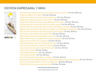GESTIÓN EMPRESARIAL Y RRHH
Administración y gestión de las comunicaciones de la dirección: On-line: 80 horas 
Análisis contable y financiero: On-line: 50 horas  
Análisis de productos y servicios de financiación: On-line: 50 horas  
Análisis de productos y servicios de Inversión: On-line: 50 horas  
Análisis del sistema financiero y procedimientos de cálculo: On-line: 40 horas  
Análisis y gestión de los instrumentos de cobro y pago: On-line: 60 horas  
Aplicaciones informáticas de administración de recursos humanos: On-line: 30 horas  
Aplicaciones informáticas de análisis contable y contabilidad presupuestaria On-line: 30 horas  
Aplicaciones informáticas de bases de datos relacionales: On-line: 50 hora
Aplicaciones informáticas de contabilidad: On-line: 30 hora
Aplicaciones informáticas de gestión comercial: On-line: 40 hora
Apoyo administrativo a la gestión de recursos humanos: On-line: 60 hora 
Auditoría de las áreas de la empresa: On-line: 70 hora
Cálculo de prestaciones de la Seguridad Social: On-line: 30 hora
Comunicación efectiva y trabajo en equipo: On-line: 60 hora
Comunicación en las relaciones profesionales: On-line: 50 hora
Gestión del cambio: On-line: 10 hora
Contabilidad previsional: On-line: 40 hora
Contratación laboral: On-line: 60 hora
Control de la gestión de pólizas y siniestros: On-line: 30 hora
Dirección de la actividad empresarial de pequeños negocios o microempresas: On-line: 90 hora
Gestión de la diversidad en entornos profesionales: On-line: 30 horas
Gestión del talento en las organizaciones: On-line: 25 horas
www.detuatuformacion.es
 