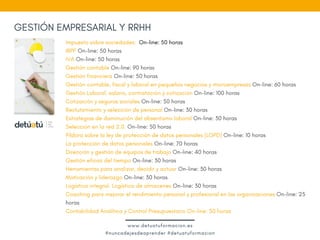 Impuesto sobre sociedades:  On-line: 50 horas
IRPF On-line: 50 horas
IVA On-line: 50 horas
Gestión contable On-line: 90 horas
Gestión financiera On-line: 50 horas
Gestión contable, fiscal y laboral en pequeños negocios y microempresas On-line: 60 horas
Gestión Laboral: salario, contratación y cotización On-line: 100 horas
Cotización y seguros sociales On-line: 50 horas
Reclutamiento y selección de personal On-line: 30 horas
Estrategias de disminución del absentismo laboral On-line: 30 horas
Selección en la red 2.0. On-line: 50 horas
Píldora sobre la ley de protección de datos personales (LOPD) On-line: 10 horas
La protección de datos personales On-line: 70 horas 
Dirección y gestión de equipos de trabajo On-line: 40 horas 
Gestión eficaz del tiempo On-line: 30 horas
Herramientas para analizar, decidir y actuar On-line: 30 horas
Motivación y liderazgo On-line: 30 horas
Logística integral. Logística de almacenes On-line: 30 horas
Coaching para mejorar el rendimiento personal y profesional en las organizaciones On-line: 25
horas
Contabilidad Analítica y Control Presupuestario On-line: 50 horas 
GESTIÓN EMPRESARIAL Y RRHH
www.detuatuformacion.es
#nuncadejesdeaprender #detuatuformacion
 