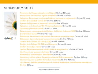 SEGURIDAD Y SALUD
Prevención de Riesgos Laborales (nivel básico) On-line: 30 horas
Manipulación de alimentos: higiene alimentaria On-line: 20 horas
Aplicación de normas y condiciones higiénico sanitarias en restauración. On-line: 30 horas
Gestión de la calidad: normas ISO On-line: 60 horas
Agentes Biológicos en la Seguridad Laboral On-line: 40 horas
Aplicación en la Directiva ATEX-Atmósferas Explosivas On-line: 80 horas
Socorrismo y Primeros Auxilios On-line: 70 horas
Determinación y comunicación del Sistema de Gestión Ambiental (SGA) On-line: 50 horas
El síndrome de burnout On-line: 40 horas
Elaboración de inventarios de consumo de materias primas y recursos  On-line: 60 horas
Elaboración de inventarios de focos contaminantes On-line: 90 horas
Gestión de la Calidad (ISO 9001/2008) On-line: 80 horas
Gestión de la Calidad ISO 9001 en el Comercio  On-line: 80 horas
Gestión de residuos inertes On-line: 30 horas
Gestión del mantenimiento de instalaciones de energía eólica   On-line: 80 horas
Identificación de residuos industriales On-line: 30 horas
Normativa de contaminación atmosférica On-line: 60 horas  
Normativa y política interna de gestión ambiental de la organización  On-line: 50 horas
Operaciones para la gestión de residuos industriales On-line: 40 horas
Op. previas y medidas preventivas para la toma de muestras de contaminantes atmosféricos
On-line: 60 horas
www.detuatuformacion.es
 