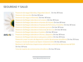 Prevención de riesgos laborales y Seguridad Laboral:   On-line: 80 horas
Prevención de incendios On-line: 80 horas
Prevención de riesgos ambientales. On-line: 40 horas
Prevención de Riesgos Laborales en el comercio On-line: 80 horas
Prevención de Riesgos Laborales en empresas de limpieza On-line: 80 horas
Prevención de Riesgos Laborales en Empresas de Perfumería y Cosmética On-line: 80 horas
Prevención de Riesgos Laborales en empresas químicas On-line: 80 horas
Prevención de Riesgos Laborales en Estaciones de Servicios On-line: 80 horas
Prevención de Riesgos Laborales en hostelería On-line: 80 horas
Prevención de Riesgos Laborales en oficinas y despachos On-line: 80 horas
Prevención de Riesgos Laborales en peluquería y estética On-line: 80 horas
Prevención y mant. en sist.s de depuración y control de emisiones atmosféricas On-line: 90 horas
Puesta en marcha de Sistema de Gestión Ambiental (SGA) On-line: 60 horas
Realización de Auditorías e Inspecciones ambientales, control de las desviaciones del SGA
On-line: 40 horas
Toma de muestras de contaminantes atmosféricos On-line: 90 horas
SEGURIDAD Y SALUD
www.detuatuformacion.es
 