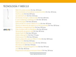 Web 2.0 y redes sociales On-line: 40 horas
Posicionamiento en buscadores (consultoría SEO) On-line: 40 horas
Analítica web On-line: 40 horas
Accesibilidad web On-line: 55 horas
Community manager y redes sociales On-line: 60 horas
E-mail: marketing y marketing viral On-line: 30 horas
Publicidad digital On-line: 50 horas
Cómo escribir en internet. Redacción 2.0 On-line: 40 horas
Técnico en desarrollo de negocios on line (e-business) On-line: 100 horas
Usabilidad y navegabilidad web On-line: 40 horas
Crea tu propia web con Wordpress On-line: 80 horas
Herramientas de gestión web On-line: 40 horas
Adobe Flash CS6 On-line: 30 horas
Adobe Indesing CS4 On-line: 77 horas
Dreamweaver CS6 On-line: 50 horas
Diseño y desarrollo web con HTML 5 Y CSS On-line: 100 horas
Ilustrator CS6 On-line: 50 horas
Gestión de bases de datos mysql On-line: 20 horas
Photoshop CS6 On-line: 75 horas
Photoshop y retoque fotográfico CS5 On-line: 90 horas
Java On-line: 40 horas
Programación de aplicaciones para Android On-line: 30 horas
www.detuatuformacion.es
TECNOLOGÍA Y WEB 2.0
 