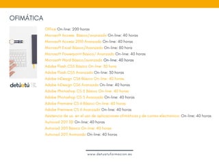 OFIMÁTICA
Office On-line: 200 horas
Microsoft Access  Básico/avanzado On-line: 40 horas
Microsoft Access 2010 Avanzado On-line: 40 horas
Microsoft Excel Básico/Avanzado On-line: 80 hora
Microsoft Powerpoint Básico/ Avanzado On-line: 40 horas
Microsoft Word Básico/avanzado On-line: 40 horas
Adobe Flash CS5 Básico On-line: 30 hora
Adobe Flash CS5 Avanzado On-line: 30 horas
Adobe InDesign CS6 Básico On-line: 40 horas
Adobe InDesign CS6 Avanzado On-line: 40 horas
Adobe Photoshop CS 5 Básico On-line: 40 horas
Adobe Photoshop CS 5 Avanzado On-line: 40 horas
Adobe Premiere CS 6 Básico On-line: 40 horas
Adobe Premiere CS 6 Avanzado On-line: 40 horas
Asistencia de ux. en el uso de aplicaciones ofimáticas y de correo electrónico: On-line: 40 horas
Autocad 2011 3D On-line: 40 horas
Autocad 2011 Básico On-line: 40 horas   
Autocad 2011 Avanzado On-line: 40 horas
www.detuatuformacion.es
 