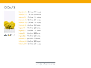 IDIOMAS
Alemán A1:   On-line: 120 horas
Alemán A2:  On-line: 120 horas
Alemán B1:   On-line: 120 horas 
Francés A1:  On-line: 120 horas
Francés A2: On-line: 120 horas
Francés B1 : On-line: 120 horas
Ingles A1:     On-line: 120 horas 
Ingles A2:    On-line: 120 horas
Ingles B1:     On-line: 120 horas 
Ingles B2:    On-line: 120 horas
Italiano A1:  On-line: 120 horas
Italiano A2: On-line: 120 horas
Italiano B1 :  On-line: 120 horas 
www.detuatuformacion.es
 