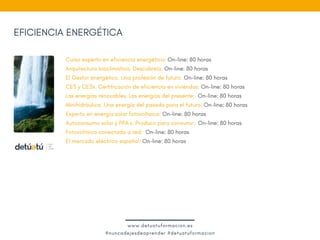 EFICIENCIA ENERGÉTICA
Curso experto en eficiencia energética: On-line: 80 horas
Arquitectura bioclimática. Descúbrela: On-line: 80 horas
El Gestor energético. Una profesión de futuro: On-line: 80 horas
CE3 y CE3x. Certificación de eficiencia en viviendas: On-line: 80 horas
Las energías renovables. Las energías del presente:  On-line: 80 horas
Minihidráulica. Una energía del pasado para el futuro: On-line: 80 horas
Experto en energía solar fotovoltaica: On-line: 80 horas 
Autoconsumo solar y PPA´s. Producir para consumir:  On-line: 80 horas
Fotovoltaica conectada a red:  On-line: 80 horas
El mercado eléctrico español: On-line: 80 horas
www.detuatuformacion.es
#nuncadejesdeaprender #detuatuformacion
 