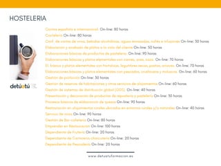 Cocina española e internacional. On-line: 80 horas
Coctelería On-line: 80 horas
Conf. de cartas de vinos, bebidas alcohólicas, aguas envasadas, cafés e infusiones On-line: 30 horas 
Elaboración y acabado de platos a la vista del cliente On-line: 50 horas
Elaboraciones básicas de productos de pastelería. On-line: 90 horas
Elaboraciones básicas y platos elementales con carnes, aves, caza. On-line: 70 horas
El. básica y platos elementales con hortalizas, legumbres secas, pastas, arroces. On-line: 70 horas
Elaboraciones básicas y platos elementales con pescados, crustáceos y moluscos. On-line: 60 horas 
Gestión de protocolo On-line: 30 horas
Gestión de reservas de habitaciones y otros servicios de alojamientos On-line: 60 horas
Gestión de sistemas de distribución global (GDS). On-line: 40 horas 
Presentación y decoración de productos de repostería y pastelería On-line: 30 horas
Procesos básicos de elaboración de quesos On-line: 90 horas 
Restauración en alojamientos rurales ubicados en entornos rurales y/o naturales On-line: 40 horas 
Servicio de vinos On-line: 90 horas 
Gestión de Bar-cafetería On-line: 80 horas
Emprender en Restauración On-line: 100 horas
Dependiente de Frutería On-line: 20 horas
Dependiente de Carnicería-charcutería On-line: 20 horas
Dependiente de Pescadería On-line: 20 horas  
HOSTELERIA
www.detuatuformacion.es
 