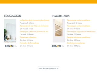 EDUCACION
Técnicas de venta inmobiliaria
Presencial: 12 horas
Técnicas de venta inmobiliaria
On line: 30 horas
Técnicas de negociación inmobiliaria 
On-linel: 30 horas
Derecho tributario inmobiliario 
On-line: 50 horas
Contratos inmobiliarios  
On-line: 50 horas
 
INMOBILIARIA
La Gestión de la formación bonificada
Presencial: 5 horas
Aplicación de las TIC's a la formación
On line: 30 horas
Estrategias y técnicas didácticas 2.0
On-linel: 30 horas
Experto en e-learning
On-line: 50 horas
Formador de formadores
On-line: 50 horas
 
www.detuatuformacion.es
 