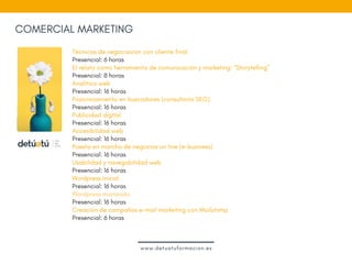 COMERCIAL MARKETING
Técnicas de negociación con cliente final
Presencial: 6 horas
El relato como herramienta de comunicación y marketing: “Storytelling”
Presencial: 8 horas
Analítica web
Presencial: 16 horas
Posicionamiento en buscadores (consultoría SEO).  
Presencial: 16 horas
Publicidad digital 
Presencial: 16 horas 
Accesibilidad web
Presencial: 16 horas  
Puesta en marcha de negocios on line (e-business)
Presencial: 16 horas
Usabilidad y navegabilidad web
Presencial: 16 horas
Wordpress inicial 
Presencial: 16 horas
Wordpress avanzado 
Presencial: 16 horas 
Creación de campañas e-mail marketing con Mailchimp
Presencial: 6 horas
www.detuatuformacion.es
 