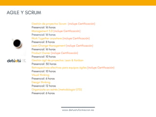 AGILE Y SCRUM
Gestión de proyectos Scrum  (incluye Certificación)
Presencial: 16 horas
Management 3.0 (incluye Certificación)
Presencial: 16 horas
Work Together anywhere (incluye Certificación)
Presencial: 8 horas
Lean Change Management (incluye Certificación)
Presencial: 16 horas
Product Owner (incluye Certificación)
Presencial: 10 horas
Gestión ágil de proyectos: Lean & Kanban 
Presencial: 30 horas
Retrospectivas efectivas para equipos ágiles (incluye Certificación)
Presencial: 10 horas
VIsual thinking
Presencial: 6 horas
Design thinking 
Presencial: 12 horas
Organízate sin estrés (metodología GTD)
Presencial: 6 horas
www.detuatuformacion.es
 