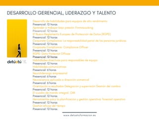 DESARROLLO GERENCIAL, LIDERAZGO Y TALENTO
Desarrollo de habilidades para equipos de alto rendimiento 
Presencial: 12 horas
Aprender a trabajar bajo presión: Formacooking
Presencial: 12 horas
El Nuevo Reglamento Europeo de Protección de Datos (RGPD) 
Presencial: 12 horas
Corporate Compliance: La responsabilidad penal de las personas jurídicas
Presencial: 12 horas
Corporate Compliance: Compliance Officer
Presencial: 12 horas
RGPD: Data Protector Offices
Presencial: 12 horas
Habilidades directivas para responsables de equipo
Presencial: 12 horas
Habilidades comunicativas
Presencial: 6 horas
Neuroliderazgo empresarial
Presencial: 6 horas
Neurociencia aplicada a dirección comercial 
Presencial: 6 horas
Orientación a resultados Delegación y supervisión Gestión del cambio
Presencial: 12 horas
El cuadro de mando integral. CMI
Presencial: 12 horas
Herramientas para la planificación y gestión operativa: forecast operativo
Presencial: 12 horas
Gestión eficaz del tiempo
Presencial: 12 horas
www.detuatuformacion.es
 