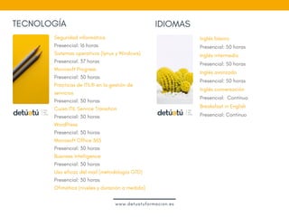 TECNOLOGÍA IDIOMAS
Seguridad informática
Presencial: 16 horas
Sistemas operativos (lynux y Windows)
Presencial: 37 horas
Microsoft Progress
Presencial: 30 horas
Prácticas de ITIL® en la gestión de
servicios
Presencial: 30 horas
Curso ITIL Service Transition
Presencial: 30 horas
WordPress
Presencial: 30 horas
Microsoft Office 365  
Presencial: 30 horas
Business Intelligence
Presencial: 30 horas
Uso eficaz del mail (metodología GTD)
Presencial: 30 horas
Ofimática (niveles y duración a medida)
 
Inglés básico
Presencial: 50 horas
Inglés intermedio
Presencial: 50 horas  
Inglés avanzado
Presencial: 50 horas
Inglés conversación
Presencial:  Contínuo
Breaksfast in English 
Presencial: Contínuo
 
www.detuatuformacion.es
 