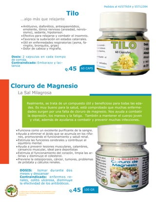 LA MEDICINA ALTERNATIVA ES UN TRATAMIENTO COAD-
YUVANTE PARA LOS PADECIMIENTOS ANTERIORMENTE
DESCRITOS
Pedidos al 41577654 y 55712394
Tilo
Q.45 60 CAPS
Cloruro de Magnesio
Q.45 100 GR
...algo más que relajante
La Sal Milagrosa
Antitusivo, diaforético, antiespasmódico,
emoliente, tónico nervioso (ansiedad, nervio-
sismo), sedante, hipotensor.
Efectivo para relajarse y combatir el insomnio.
Favorece la sudoración en estados catarrales.
Útil en enfermedades respiratorias (asma, fa-
ringitis, bronquitis, gripe)
▪ Dolor de cabeza y migraña.
Dosis: 2 capsulas en cada tiempo
de comida.
Contraindicado: Embarazo y lac-
tancia
Funciona como un excelente purificante de la sangre.
Ayuda a eliminar el ácido que se acumula en los riño-
nes, promoviendo el funcionamiento y salud renal.
Estimula las funciones cerebrales y contribuye al
equilibrio mental.
Ayuda a prevenir lesiones musculares, calambres,
cansancio muscular, ideal para deportistas
Estimula el funcionamiento del corazón, limpia las ar-
terias y disminuye el colesterol.
Previene la osteoporosis, cáncer, tumores, problemas
de próstata y cálculos renales.
Realmente, se trata de un compuesto útil y beneficioso para todas las eda-
des. Es muy bueno para la salud, está comprobado que muchas enferme-
dades surgen por una falta de cloruro de magnesio. Nos ayuda a combatir
la depresión, los mareos y la fatiga. También a mantener el cuerpo joven
y vital, además de ayudaros a combatir y prevenir muchas infecciones.
DOSIS: tomar durante dos
meses y descansar
Contraindicado: enfermos re-
nales, colitis ulcerosa, disminuye
la efectividad de los antibióticos.
 