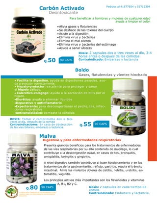 LA MEDICINA ALTERNATIVA ES UN TRATAMIENTO COAD-
YUVANTE PARA LOS PADECIMIENTOS ANTERIORMENTE
DESCRITOS
Pedidos al 41577654 y 55712394
Carbón Activado
Q.50 90 CAPS
Boldo
Q.55 90 CAPS
Desintoxicante
Gases, flatulencias y vientre hinchado
Para beneficiar a hombres y mujeres de cualquier edad
ayuda a limpiar el colón
Dosis: 2 capsulas dos o tres veces al día, 3-4
horas antes o después de las comidas
Contraindicado: Embarazo y lactancia
• Facilita la digestión, ayuda en digestiones pesadas, ayu-
da a evacuar correctamente.
• Hepato-protector: excelente para proteger y sanar
el hígado dañado.
 Colerético-colagogo: ayuda a la secreción de bilis por el
hígado.
Diurético: ayuda a eliminar líquidos
Depurativo y antinflamatorio
Expectorante: para descongestionar el pecho, tos, infec-
ciones respiratorias.
Anticandidiásico: combate la cándida
DOSIS: Tomar 2 comprimidos dos o tres
veces al día, después de la comida
Contraindicaciones: En caso de obstrucción
de las vías biliares, embarazo y lactancia.
Alivia gases y flatulencias
Se deshace de las toxinas del cuerpo
Asiste a la digestión
Elimina virus y bacterias
Elimina el mal aliento
Elimina virus y bacterias del estómago
Ayuda a sanar úlceras
Presenta grandes beneficios para los tratamientos de enfermedades
de las vías respiratorias por su alto contenido de mucílago, lo cual
contribuye a la descongestión nasal, en casos de tos, bronquitis,
amigdalitis, laringitis y gingivitis.
A nivel digestivo también contribuye al buen funcionamiento y en los
tratamientos de la gastroenteritis, reflujo, gastritis, regula el tránsito
intestinal. Alivia los molestos dolores de cistitis, nefritis, uretritis, es-
tomatitis, vaginitis.
Los principios activos más importantes son los flavonoides y vitaminas
A, B1, B2 y C.
Dosis: 2 capsulas en cada tiempo de
comida
Contraindicado: Embarazo y lactancia.
Q.80 90 CAPS
Malva
Digestivo y para enfermedades respiratorias
 