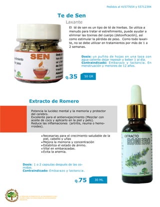 LA MEDICINA ALTERNATIVA ES UN TRATAMIENTO COAD-
YUVANTE PARA LOS PADECIMIENTOS ANTERIORMENTE
DESCRITOS
Pedidos al 41577654 y 55712394
Te de Sen
Q.35 50 GR
Extracto de Romero
Q.75 30 ML
Laxante
Potencia la lucidez mental y la memoria y protector
del cerebro.
Excelente para el antienvejecimiento (Mezclar con
aceite de coco y aplicarlo en la piel y pelo).
Reduce las inflamaciones (artritis, reuma o hemo-
rroides).
El té de sen es un tipo de té de hierbas. Se utiliza a
menudo para tratar el estreñimiento, puede ayudar a
eliminar las toxinas del cuerpo (detoxificación), así
como estimular la pérdida de peso. Como todo laxan-
te, no se debe utilizar en tratamientos por más de 1 a
2 semanas.
Dosis: un puñito de hojas en una taza con
agua caliente dejar reposar y beber 1 al día.
Contraindicado: Embarazo y lactancia. En
menstruación y menores de 12 años.
Necesarias para el crecimiento saludable de la
piel, cabello y uñas
Mejora la memoria y concentración
Estabiliza el estado de ánimo.
Vital en embarazadas.
Evita la anemia.
Dosis: 1 o 2 capsulas después de las co-
midas.
Contraindicado: Embarazo y lactancia.
 