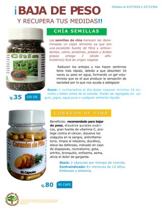 LA MEDICINA ALTERNATIVA ES UN TRATAMIENTO COAD-
YUVANTE PARA LOS PADECIMIENTOS ANTERIORMENTE
DESCRITOS
Pedidos al 41577654 y 55712394
¡BAJA DE PESO
Y RECUPERA TUS MEDIDAS!!
CHÍA SEMILLAS
Las semillas de chía merecen ser deno-
minadas un súper alimento ya que son
una excelente fuente de fibra y antioxi-
dantes, calcio, proteínas, potasio y ácidos
grasos omega 3 (ácido alfa-
linolénico) ALA de origen vegetal.
Dosis: 1 cucharadita al día dejar reposar mínimo 15 mi-
nutos y beber antes de la comida. Puede ser agregado en yo-
gurt, jugos, agua pura o cualquier alimento liquido
CORAZÓN DE PIÑA
Beneficios: recomendado para bajar
de peso, disuelve quistes ovári-
cos, gran fuente de vitamina C, pro-
tege contra el cáncer, disuelve los
coágulos en la sangre, antiinflama-
torio, limpia el intestino, diurético,
eleva las defensas, indicado en caso
de dispepsias, reumatismo, gota,
artritis, bronquitis, enfisema, asma,
alivia el dolor de garganta.
Dosis: 2 cápsulas por tiempo de comida.
Contraindicado: En menores de 12 años.
Embarazo y lactancia.
Reducen los antojos y nos hacen sentirnos
lleno más rápido, debido a que absorben 10
veces su peso en agua, formando un gel volu-
minoso que es el que produce la sensación de
saciedad por lo que nos ayuda a adelgazar
Q.35 100 GR
Q.80 90 CAPS
 