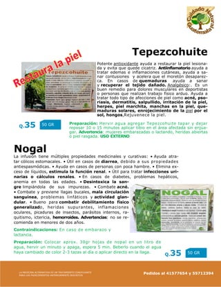 LA MEDICINA ALTERNATIVA ES UN TRATAMIENTO COADYUVANTE
PARA LOS PADECIMIENTOS ANTERIORMENTE DESCRITOS
Pedidos al 41577654 y 55712394
Q.35 50 GR
Q.35 50 GR
Nogal
La infusión tiene múltiples propiedades medicinales y curativas: • Ayuda atra-
tar cólicos estomacales. • Útil en casos de diarrea, debido a sus propiedades
antiespasmódicas. • Ayuda en casos de personas con poca hambre. • Elimina ex-
ceso de líquidos, estimula la función renal. • Útil para tratar infecciones uri-
narias o cálculos renales. • En casos de diabetes, problemas hepáticos,
anemia en todas las edades. • Desintoxica la san-
gre limpiándola de sus impurezas. • Combate acné.
• Combate y previene llagas bucales, mala circulación
sanguínea, problemas linfáticos y actividad glan-
dular. • Bueno para combatir debilitamiento físico
generalizado, heridas supurantes, inflamaciones
oculares, picaduras de insectos, parásitos internos, ra-
quitismo, ictericia, hemorroides. Advertencias: no se re-
comienda en menores de dos años.
Contraindicaciones: En caso de embarazo y
lactancia.
Preparación: Colocar aprox. 30gr hojas de nopal en un litro de
agua, hervir un minuto y apaga, espera 5 min. Beberlo cuando el agua
haya cambiado de color 2-3 tazas al día o aplicar directo en la llaga.
Tepezcohuite
Potente antioxidante ayuda a restaurar la piel lesiona-
da y evita que quede cicatriz. Antiinflamatorio ayuda a
tratar edemas e inflamaciones cutáneas, ayuda a sa-
nar contusiones y acelera que el moretón desaparez-
ca. En casos de quemaduras ayuda a sanar
y recuperar el tejido dañado. Analgésico:. Es un
buen remedio para dolores musculares en deportistas
o personas que realizan trabajo físico arduo. Ayuda a
tratar todo tipo de afecciones de piel como acné, pso-
riasis, dermatitis, salpullido, irritación de la piel,
herpes, piel marchita, manchas en la piel, que-
maduras solares, enrojecimiento de la piel por el
sol, hongos,Rejuvenece la piel.
Preparación: Hervir agua agregar Tepezcohuite tapar y dejar
reposar 10 o 15 minutos aplicar tibio en el área afectada sin enjua-
gar. Advertencia: mujeres embarazadas o lactando, heridas abiertas
o piel rasgada. USO EXTERNO
 