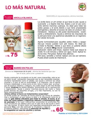 La arcilla tiene un pH similar al que tiene la piel, ayuda a
suavizarla y a dejarla más lisa. Aclara y con el uso cons-
tante elimina manchas cutáneas. Es ideal para tratar las
pieles grasas y el acné, debido a que tiene propiedades
astringentes y absorbe el exceso de sebo sin producir des-
hidratación. Destaca su alto poder desintoxicante, cicatri-
zante y antibacteriano. Ayuda a eliminar las impurezas de
la piel para tener una apariencia saludable es un regenera-
dor celular de la piel.
Aporta luminosidad para aquellas pieles mates y apaga-
das que incluso pueden lucir piel reseca. Es ideal pa-
ra tratar la flacidez debido a que tiene un potente efecto
tensor, un efecto lifting natural sorprendente.
Aplicación: Sobre piel limpia, esperar hasta que seque la
arcilla 15 o 20 minutos y retirar con agua. Acné: Aplicar to-
do los días. Piel grasa: Aplicar días alternos.
Piel seca, sensible y normal: Aplicar una vez por semana.
Puede añadir aceite de Vitamina E.
Ayuda a estimular la circulación en la piel, como mascarillas, esta se se-
ca sobre la piel extrayendo impurezas que la piel necesitaba expulsar.
Contiene ingredientes como el cobalto, que ayuda a eliminar las célula
muertas y a pulir la piel en profundidad, y el magnesio, que le aporta
firmeza y elasticidad, y otros como el zinc, silicio y cobre, que se encar-
gan de producir elastina y colágeno, los cuales dejan la piel más flexible
y tensa. Cicatriza los tejidos dañados, favoreciendo así su reproducción
y regeneración. Ayuda a aclarar manchas oscuras del rostro y hasta
puede eliminar las pequeñas arrugas, y lo más importante, su uso no
tiene contraindicaciones.
¿Cómo utilizar el barro en tratamientos corporales?
La arcilla puede ser utilizada de forma externa (en forma de cataplas-
mas y compresas) ya que reduce el dolor y la inflamación como en el
caso de gota dolores articulares para tratar la artrosis, el reuma, la ar-
tritis así como golpes y esguinces edemas y traumatismos híga-
do psoriasis Si se usan mascarillas corporales es preferible ha-
cerse envolturas con plástico para que el calor de la piel ayude a elimi-
nar más toxinas. El barro tiene una capacidad extraordinaria para pro-
porcionar frío y con ello estimular la circulación y depurar
el sistema linfático, reduciendo la retención de líquidos y
la congestión en caso de celulitis y varices.
A Q. 75
Elimina las impurezas de la piel , elimina las bacterias que cau-
san el acné, para curar y preservar.
A Q. 65
LO MÁS NATURAL
MASCARILLA rejuvenecedora, elimina manchas.PIEL NORMAL
A GRASA ARCILLA BLANCA
TODO TIPO
DE PIEL BARRO EN POLVO
LA MEDICINA ALTERNATIVA ES UN TRATAMIENTO COADYUVANTE
PARA LOS PADECIMIENTOS ANTERIORMENTE DESCRITOS
Pedidos al 41577654 y 55712394
 